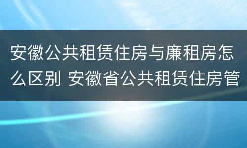 安徽公共租赁住房与廉租房怎么区别 安徽省公共租赁住房管理办法