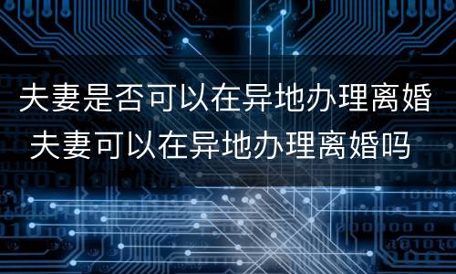 夫妻是否可以在异地办理离婚 夫妻可以在异地办理离婚吗