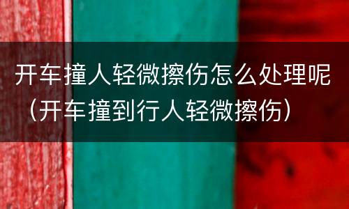 开车撞人轻微擦伤怎么处理呢（开车撞到行人轻微擦伤）