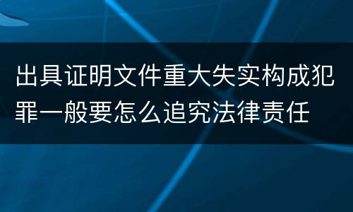 出具证明文件重大失实构成犯罪一般要怎么追究法律责任