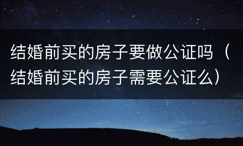 结婚前买的房子要做公证吗（结婚前买的房子需要公证么）