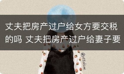 丈夫把房产过户给女方要交税的吗 丈夫把房产过户给妻子要交税吗?