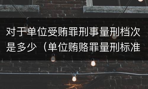 对于单位受贿罪刑事量刑档次是多少（单位贿赂罪量刑标准）