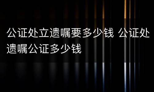 公证处立遗嘱要多少钱 公证处遗嘱公证多少钱