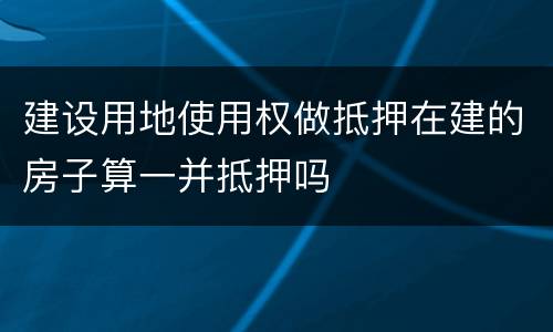 建设用地使用权做抵押在建的房子算一并抵押吗