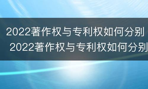 2022著作权与专利权如何分别 2022著作权与专利权如何分别获得