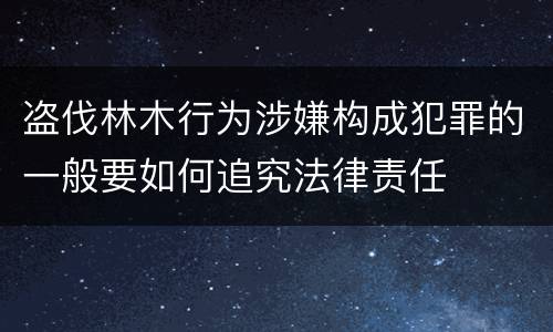 盗伐林木行为涉嫌构成犯罪的一般要如何追究法律责任
