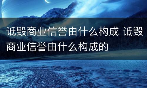 诋毁商业信誉由什么构成 诋毁商业信誉由什么构成的
