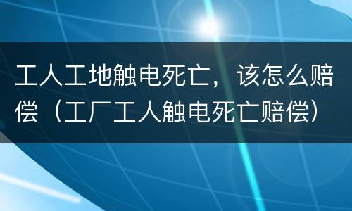 工人工地触电死亡，该怎么赔偿（工厂工人触电死亡赔偿）
