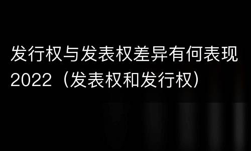 发行权与发表权差异有何表现2022（发表权和发行权）