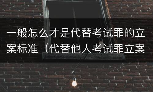 一般怎么才是代替考试罪的立案标准（代替他人考试罪立案标准）