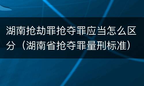湖南抢劫罪抢夺罪应当怎么区分（湖南省抢夺罪量刑标准）