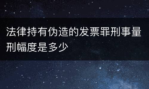 法律持有伪造的发票罪刑事量刑幅度是多少