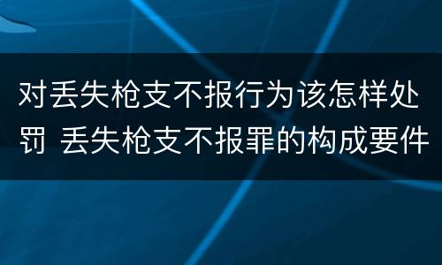 对丢失枪支不报行为该怎样处罚 丢失枪支不报罪的构成要件