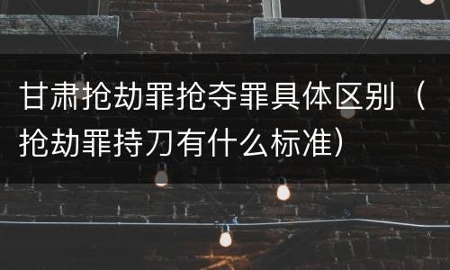 甘肃抢劫罪抢夺罪具体区别（抢劫罪持刀有什么标准）