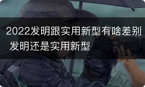 2022发明跟实用新型有啥差别 发明还是实用新型