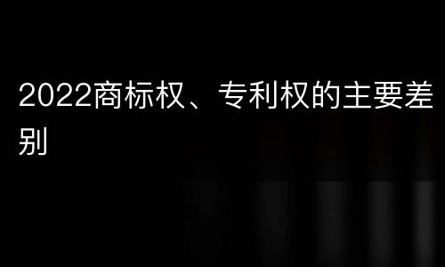 2022商标权、专利权的主要差别