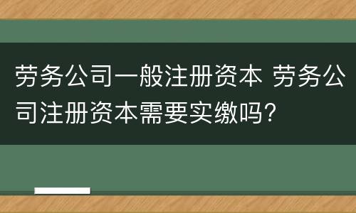 劳务公司一般注册资本 劳务公司注册资本需要实缴吗?