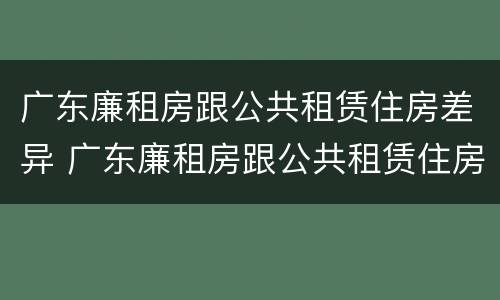 广东廉租房跟公共租赁住房差异 广东廉租房跟公共租赁住房差异吗