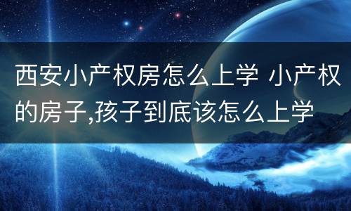 西安小产权房怎么上学 小产权的房子,孩子到底该怎么上学