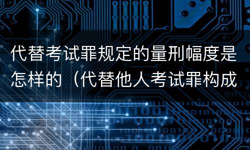 代替考试罪规定的量刑幅度是怎样的（代替他人考试罪构成要件有何规定）