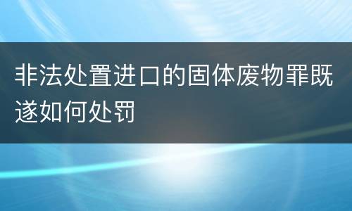 非法处置进口的固体废物罪既遂如何处罚