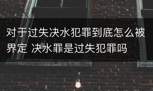 对于过失决水犯罪到底怎么被界定 决水罪是过失犯罪吗