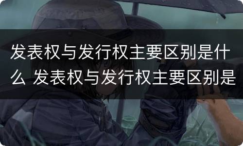 发表权与发行权主要区别是什么 发表权与发行权主要区别是什么