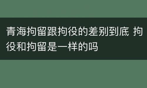 青海拘留跟拘役的差别到底 拘役和拘留是一样的吗