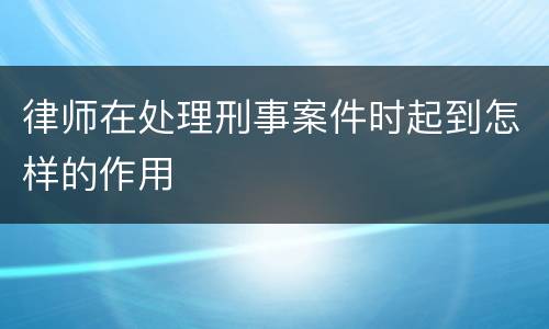 律师在处理刑事案件时起到怎样的作用