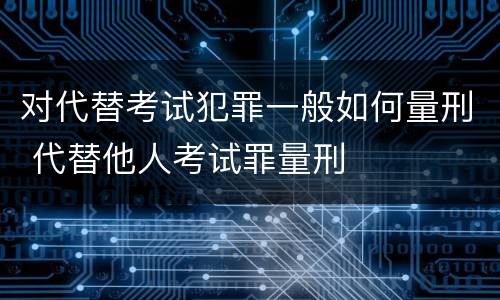 对代替考试犯罪一般如何量刑 代替他人考试罪量刑