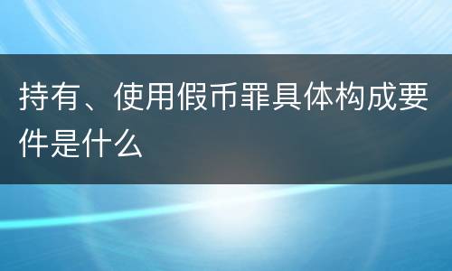 持有、使用假币罪具体构成要件是什么