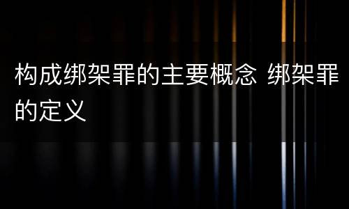 构成绑架罪的主要概念 绑架罪的定义