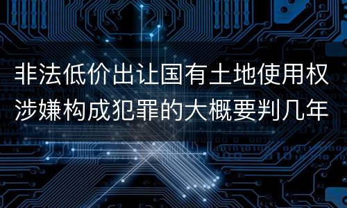 非法低价出让国有土地使用权涉嫌构成犯罪的大概要判几年