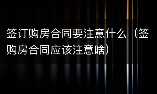 签订购房合同要注意什么（签购房合同应该注意啥）