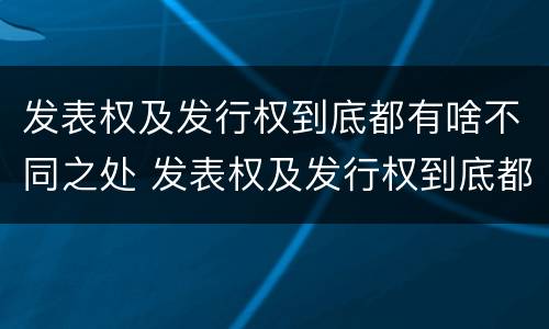 发表权及发行权到底都有啥不同之处 发表权及发行权到底都有啥不同之处呢