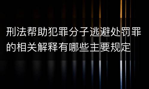 刑法帮助犯罪分子逃避处罚罪的相关解释有哪些主要规定