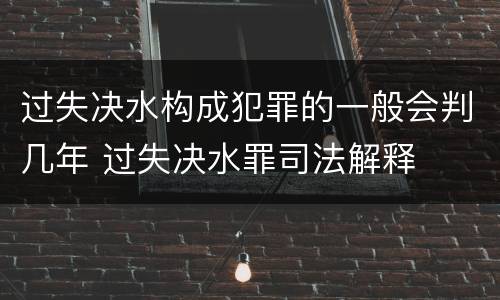 过失决水构成犯罪的一般会判几年 过失决水罪司法解释