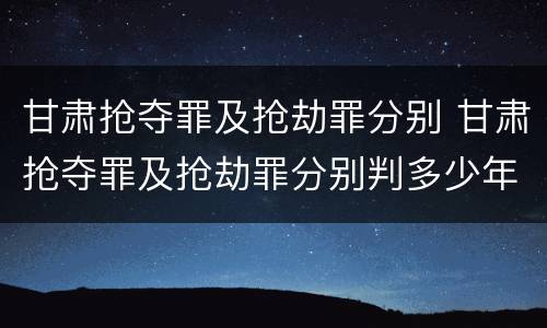甘肃抢夺罪及抢劫罪分别 甘肃抢夺罪及抢劫罪分别判多少年