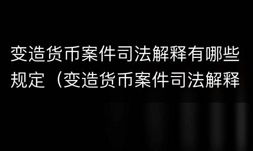 变造货币案件司法解释有哪些规定（变造货币案件司法解释有哪些规定要求）