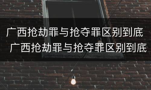 广西抢劫罪与抢夺罪区别到底 广西抢劫罪与抢夺罪区别到底是什么