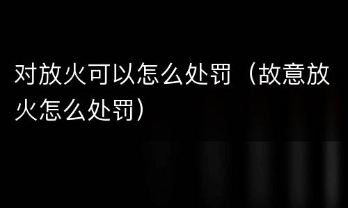 对放火可以怎么处罚（故意放火怎么处罚）