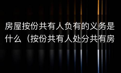 房屋按份共有人负有的义务是什么（按份共有人处分共有房屋时必须按）