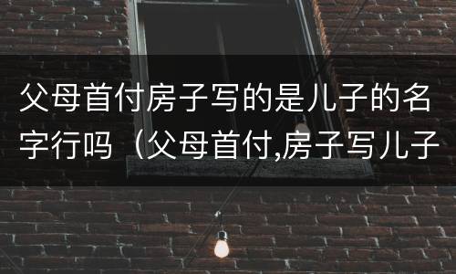 父母首付房子写的是儿子的名字行吗（父母首付,房子写儿子）
