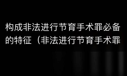 构成非法进行节育手术罪必备的特征（非法进行节育手术罪司法解释）