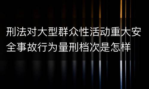 刑法对大型群众性活动重大安全事故行为量刑档次是怎样