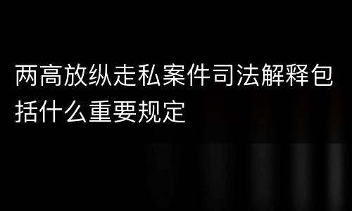 两高放纵走私案件司法解释包括什么重要规定
