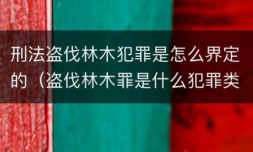 刑法盗伐林木犯罪是怎么界定的（盗伐林木罪是什么犯罪类型）
