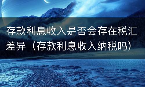 存款利息收入是否会存在税汇差异（存款利息收入纳税吗）