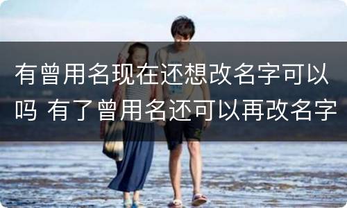 有曾用名现在还想改名字可以吗 有了曾用名还可以再改名字么